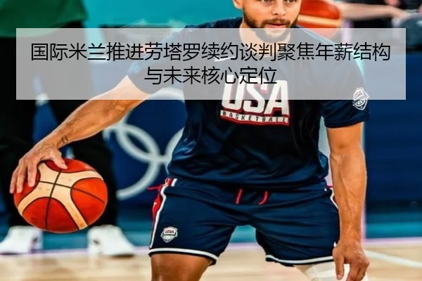 国际米兰推进劳塔罗续约谈判聚焦年薪结构与未来核心定位