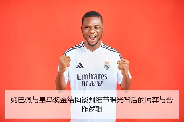 姆巴佩与皇马奖金结构谈判细节曝光背后的博弈与合作逻辑