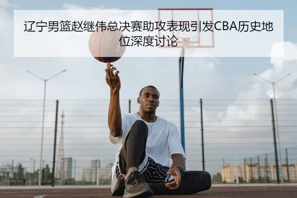 辽宁男篮赵继伟总决赛助攻表现引发CBA历史地位深度讨论