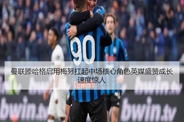曼联滕哈格启用梅努扛起中场核心角色英媒盛赞成长速度惊人