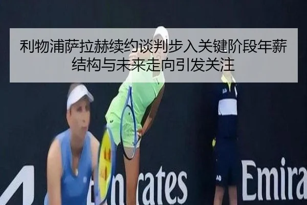 利物浦萨拉赫续约谈判步入关键阶段年薪结构与未来走向引发关注