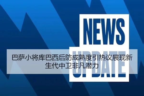 巴萨小将库巴西后防成熟度引热议展现新生代中卫非凡潜力
