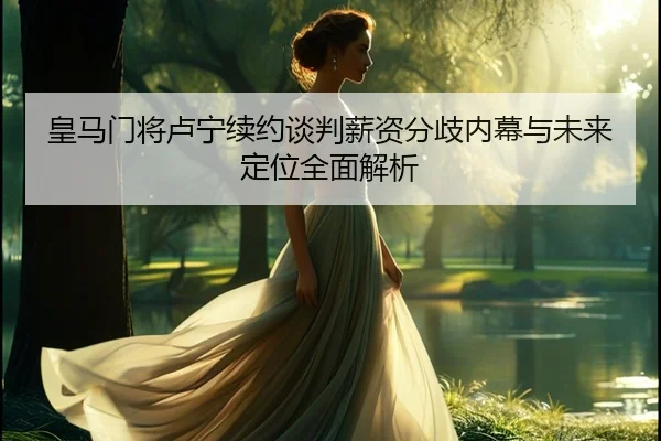 皇马门将卢宁续约谈判薪资分歧内幕与未来定位全面解析