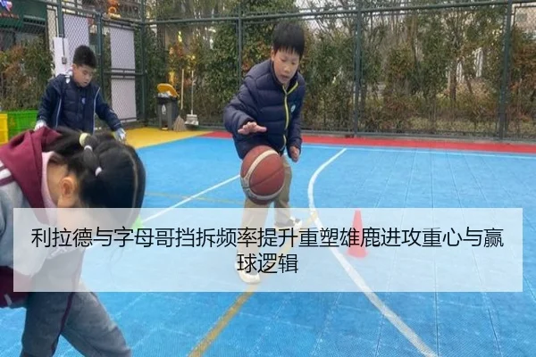 利拉德与字母哥挡拆频率提升重塑雄鹿进攻重心与赢球逻辑