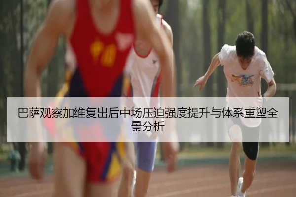 巴萨观察加维复出后中场压迫强度提升与体系重塑全景分析