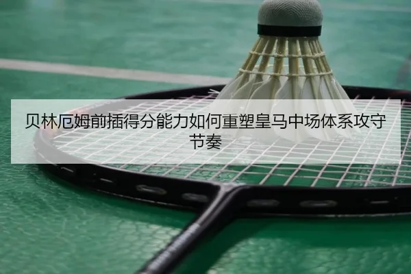 贝林厄姆前插得分能力如何重塑皇马中场体系攻守节奏