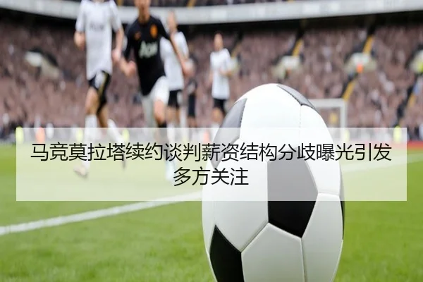 马竞莫拉塔续约谈判薪资结构分歧曝光引发多方关注