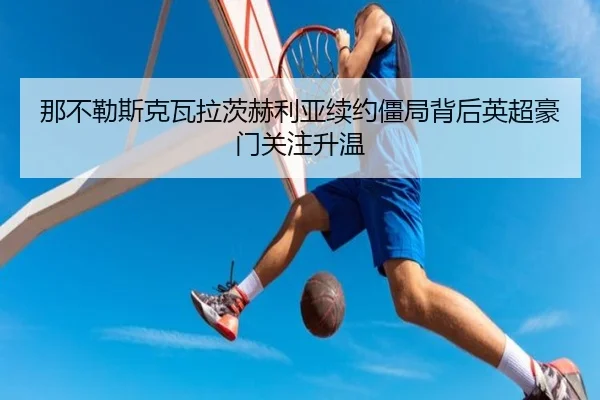 那不勒斯克瓦拉茨赫利亚续约僵局背后英超豪门关注升温