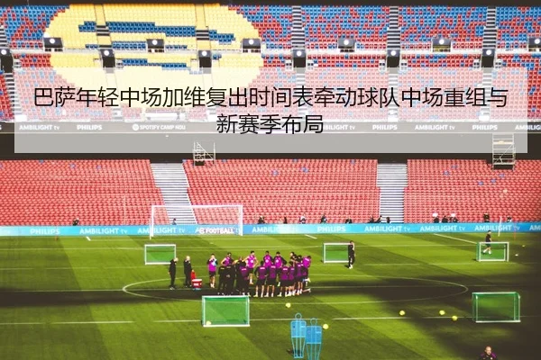 巴萨年轻中场加维复出时间表牵动球队中场重组与新赛季布局