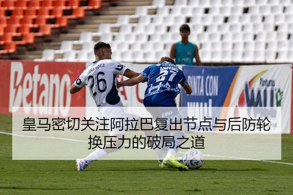 皇马密切关注阿拉巴复出节点与后防轮换压力的破局之道