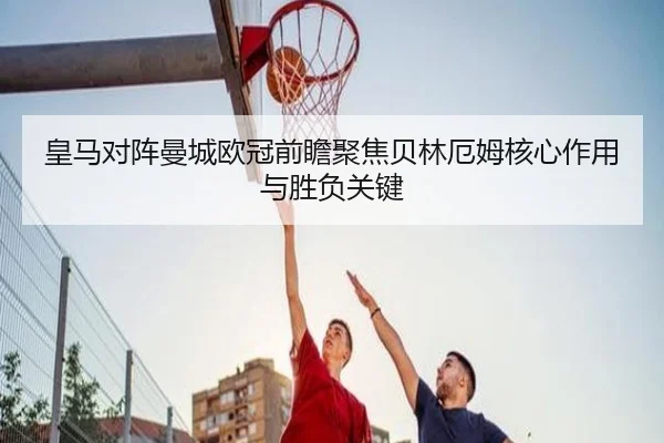 皇马对阵曼城欧冠前瞻聚焦贝林厄姆核心作用与胜负关键