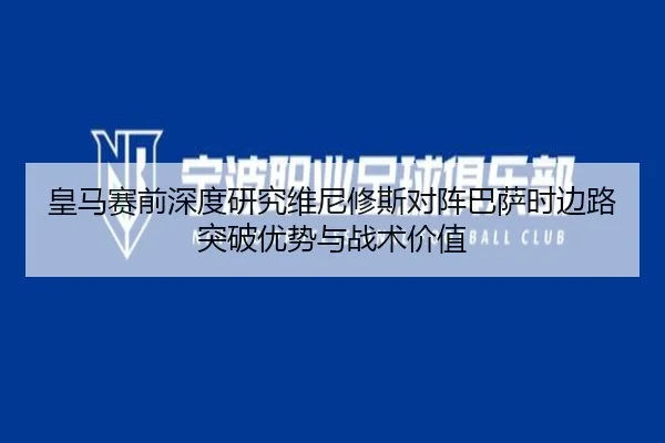 皇马赛前深度研究维尼修斯对阵巴萨时边路突破优势与战术价值