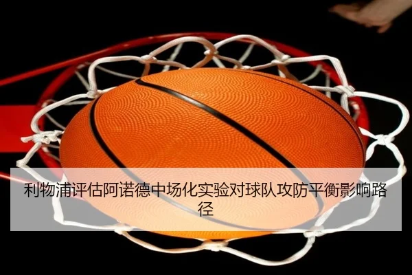 利物浦评估阿诺德中场化实验对球队攻防平衡影响路径