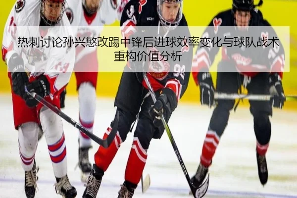 热刺讨论孙兴慜改踢中锋后进球效率变化与球队战术重构价值分析