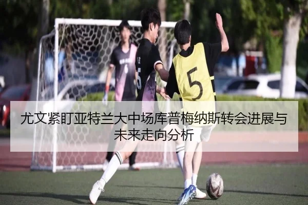 尤文紧盯亚特兰大中场库普梅纳斯转会进展与未来走向分析