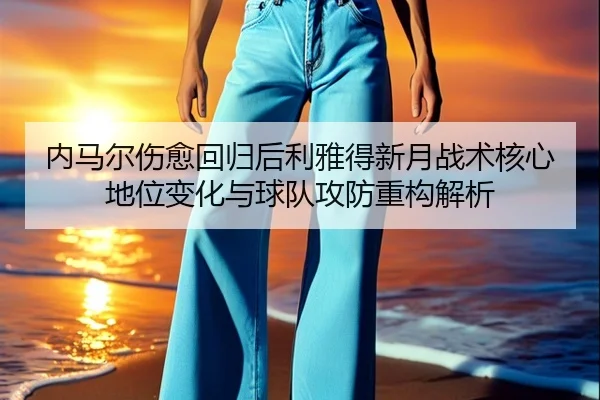 内马尔伤愈回归后利雅得新月战术核心地位变化与球队攻防重构解析