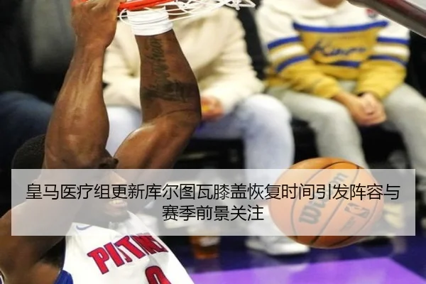 皇马医疗组更新库尔图瓦膝盖恢复时间引发阵容与赛季前景关注