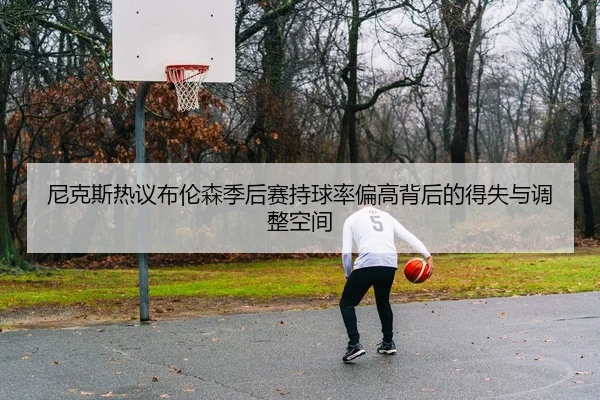 尼克斯热议布伦森季后赛持球率偏高背后的得失与调整空间