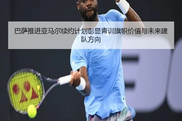 巴萨推进亚马尔续约计划彰显青训旗帜价值与未来建队方向