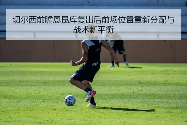 切尔西前瞻恩昆库复出后前场位置重新分配与战术新平衡