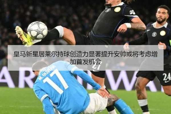 皇马新星居莱尔持球创造力显著提升安帅或将考虑增加首发机会